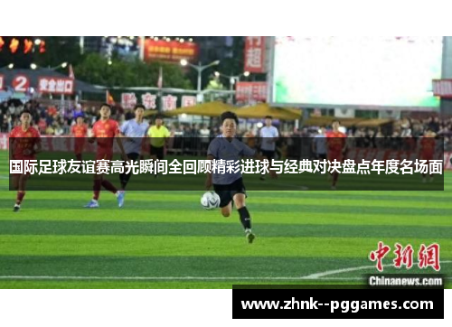 国际足球友谊赛高光瞬间全回顾精彩进球与经典对决盘点年度名场面
