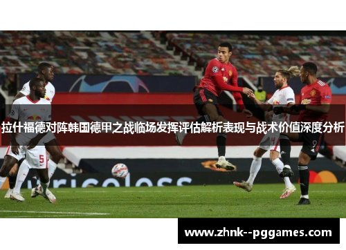 拉什福德对阵韩国德甲之战临场发挥评估解析表现与战术价值深度分析 拉什福德对阵韩国德甲之战临场发挥评估解析表现与战术价值深度分析