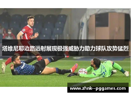 塔维尼耶边路远射展现极强威胁力助力球队攻势猛烈