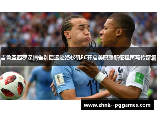 吉鲁圣西罗深情告别后远赴洛杉矶FC开启美职联新征程再写传奇篇